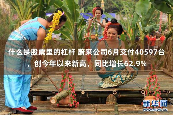 什么是股票里的杠杆 蔚来公司6月交付40597台,创今年以来新高,同比增长62.9%