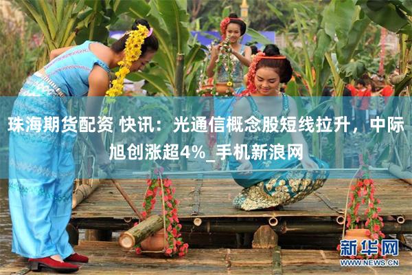 珠海期货配资 快讯：光通信概念股短线拉升，中际旭创涨超4%_手机新浪网