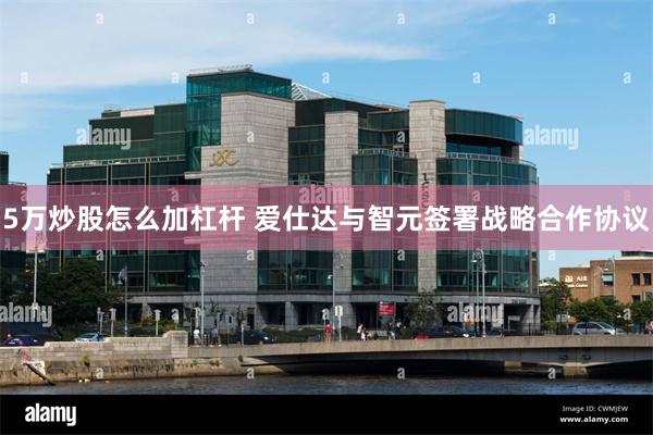 5万炒股怎么加杠杆 爱仕达与智元签署战略合作协议