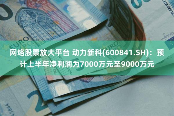 网络股票放大平台 动力新科(600841.SH)：预计上半年净利润为7000万元至9000万元
