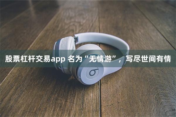 股票杠杆交易app 名为“无情游”，写尽世间有情