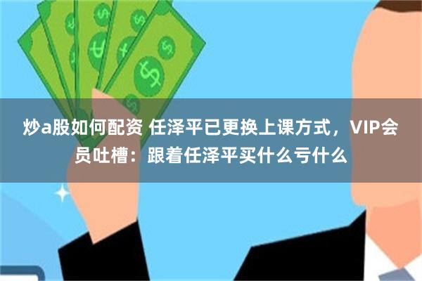 炒a股如何配资 任泽平已更换上课方式，VIP会员吐槽：跟着任泽平买什么亏什么