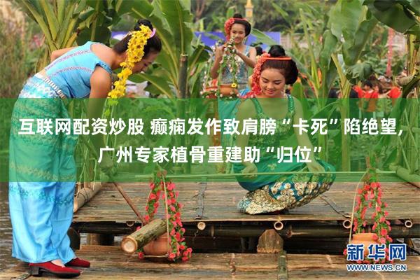互联网配资炒股 癫痫发作致肩膀“卡死”陷绝望,广州专家植骨重建助“归位”