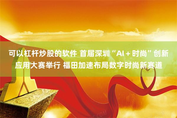 可以杠杆炒股的软件 首届深圳“AI+时尚”创新应用大赛举行 福田加速布局数字时尚新赛道
