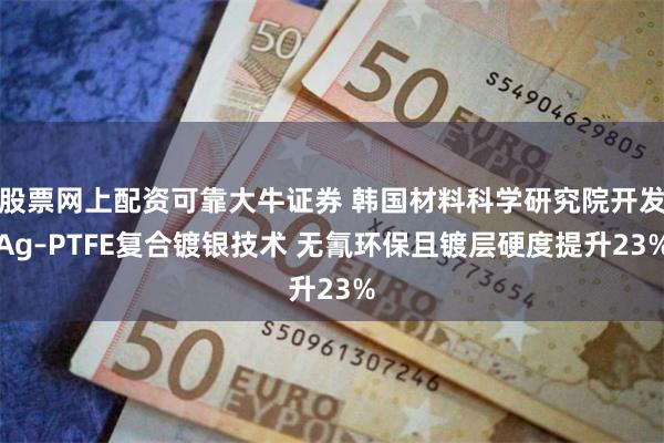 股票网上配资可靠大牛证券 韩国材料科学研究院开发Ag–PTFE复合镀银技术 无氰环保且镀层硬度提升23%