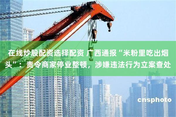 在线炒股配资选择配资 广西通报“米粉里吃出烟头”：责令商家停业整顿，涉嫌违法行为立案查处