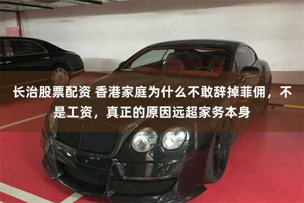 长治股票配资 香港家庭为什么不敢辞掉菲佣，不是工资，真正的原因远超家务本身