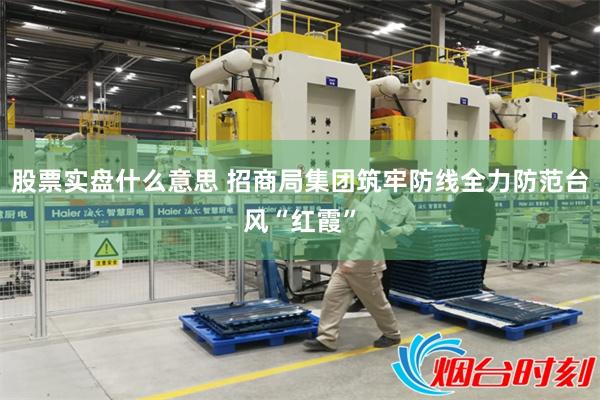 股票实盘什么意思 招商局集团筑牢防线全力防范台风“红霞”