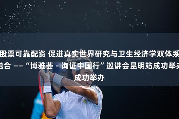 股票可靠配资 促进真实世界研究与卫生经济学双体系融合 ——“博雅荟 - 询证中国行”巡讲会昆明站成功举办
