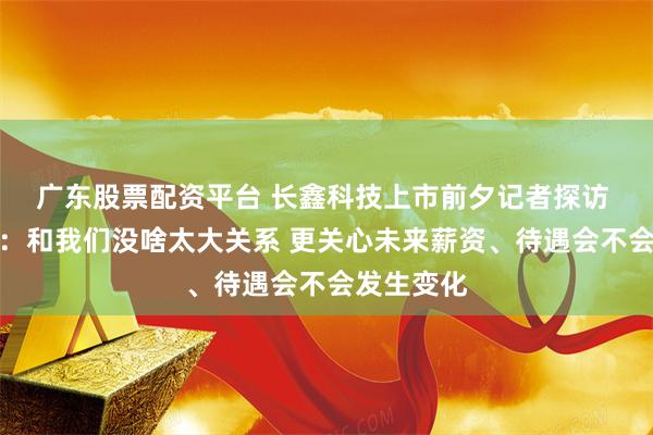 广东股票配资平台 长鑫科技上市前夕记者探访 公司员工：和我们没啥太大关系 更关心未来薪资、待遇会不会发生变化
