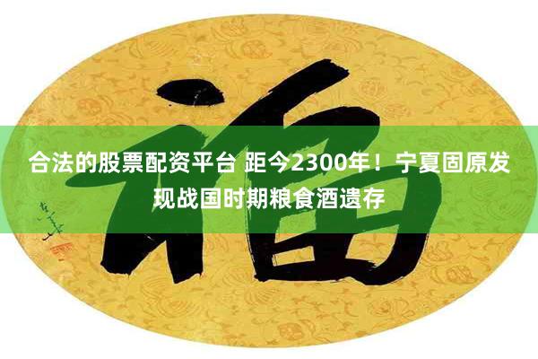 合法的股票配资平台 距今2300年！宁夏固原发现战国时期粮食酒遗存