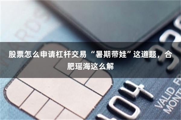 股票怎么申请杠杆交易 “暑期带娃”这道题，合肥瑶海这么解