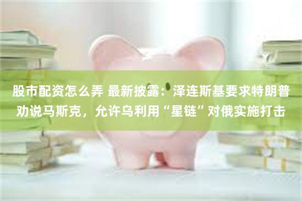 股市配资怎么弄 最新披露：泽连斯基要求特朗普劝说马斯克，允许乌利用“星链”对俄实施打击