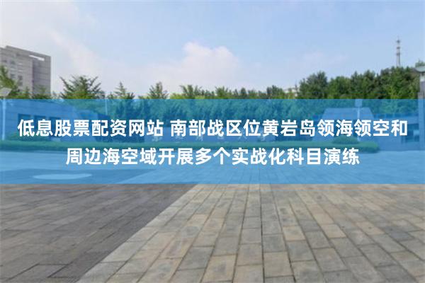 低息股票配资网站 南部战区位黄岩岛领海领空和周边海空域开展多个实战化科目演练