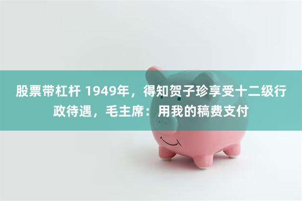 股票带杠杆 1949年，得知贺子珍享受十二级行政待遇，毛主席：用我的稿费支付