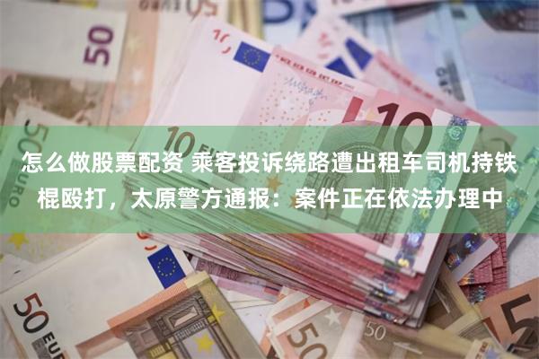 怎么做股票配资 乘客投诉绕路遭出租车司机持铁棍殴打，太原警方通报：案件正在依法办理中
