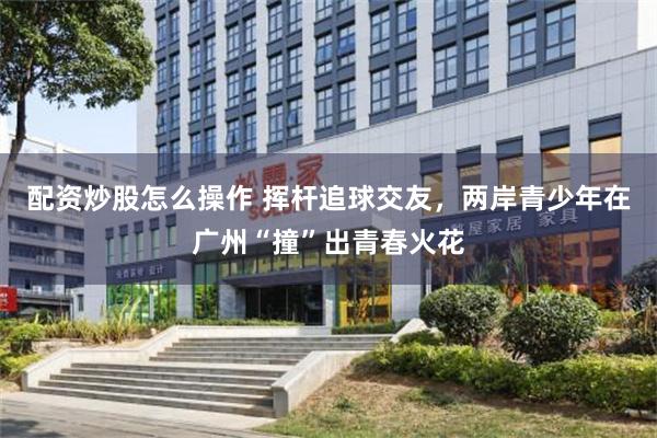 配资炒股怎么操作 挥杆追球交友,两岸青少年在广州“撞”出青春火花