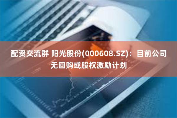 配资交流群 阳光股份(000608.SZ)：目前公司无回购或股权激励计划