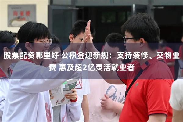 股票配资哪里好 公积金迎新规:支持装修、交物业费 惠及超2亿灵活就业者