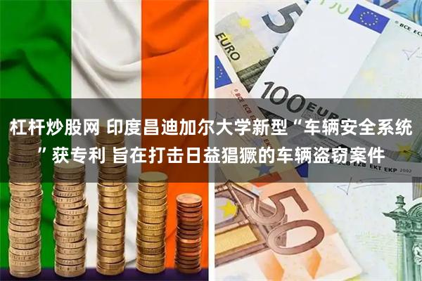 杠杆炒股网 印度昌迪加尔大学新型“车辆安全系统”获专利 旨在打击日益猖獗的车辆盗窃案件