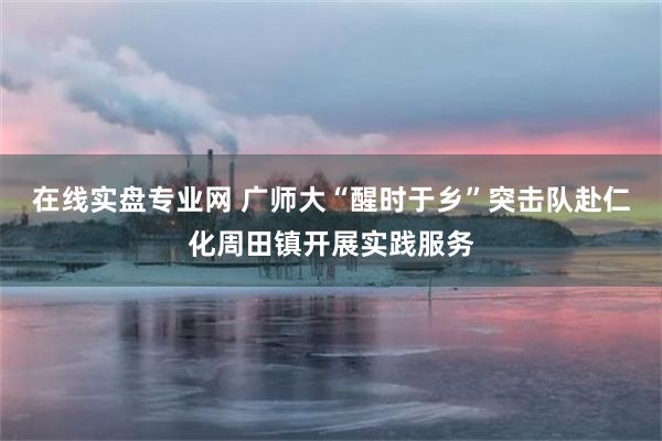 在线实盘专业网 广师大“醒时于乡”突击队赴仁化周田镇开展实践服务