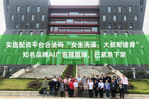 实盘配资平台合法吗 “女生洗澡,大叔帮搓背”,知名品牌AI广告辣眼睛,已紧急下架