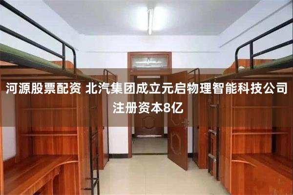 河源股票配资 北汽集团成立元启物理智能科技公司 注册资本8亿