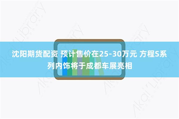 沈阳期货配资 预计售价在25-30万元 方程S系列内饰将于成都车展亮相