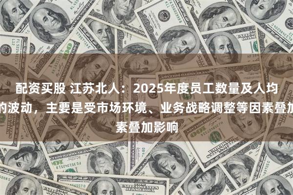 配资买股 江苏北人：2025年度员工数量及人均营收的波动，主要是受市场环境、业务战略调整等因素叠加影响