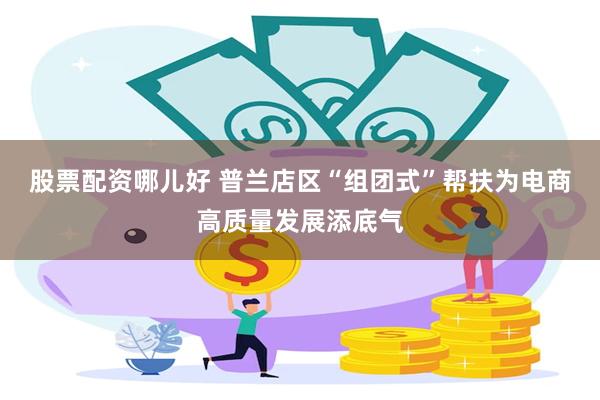 股票配资哪儿好 普兰店区“组团式”帮扶为电商高质量发展添底气