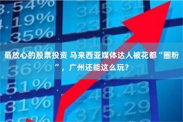 最放心的股票投资 马来西亚媒体达人被花都“圈粉”,广州还能这么玩?