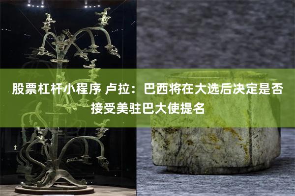 股票杠杆小程序 卢拉：巴西将在大选后决定是否接受美驻巴大使提名