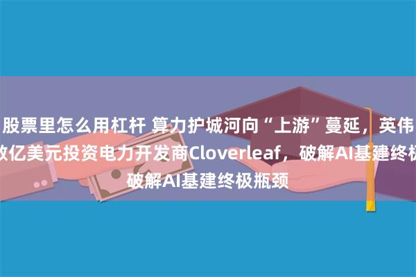 股票里怎么用杠杆 算力护城河向“上游”蔓延，英伟达拟数亿美元投资电力开发商Cloverleaf，破解AI基建终极瓶颈