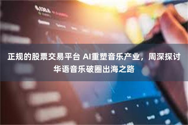 正规的股票交易平台 AI重塑音乐产业,周深探讨华语音乐破圈出海之路
