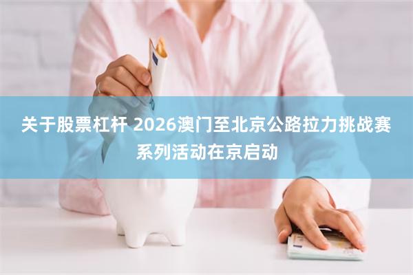 关于股票杠杆 2026澳门至北京公路拉力挑战赛系列活动在京启动