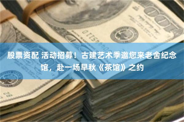 股票资配 活动招募！古建艺术季邀您来老舍纪念馆，赴一场早秋《茶馆》之约