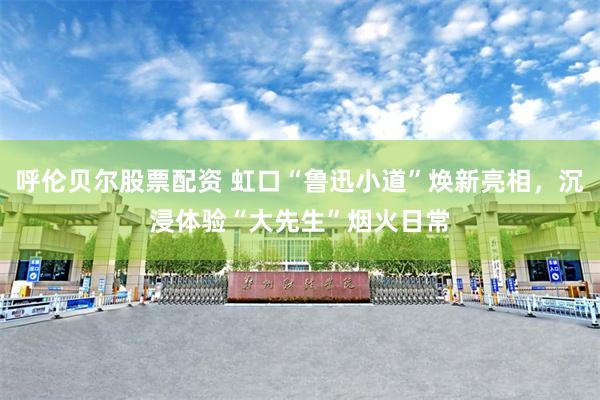 呼伦贝尔股票配资 虹口“鲁迅小道”焕新亮相，沉浸体验“大先生”烟火日常