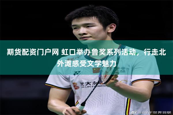 期货配资门户网 虹口举办鲁奖系列活动，行走北外滩感受文学魅力