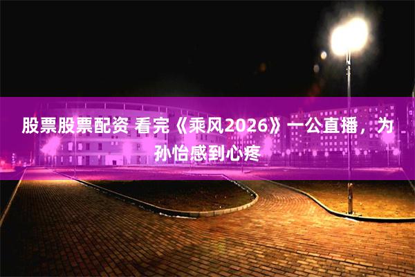 股票股票配资 看完《乘风2026》一公直播，为孙怡感到心疼