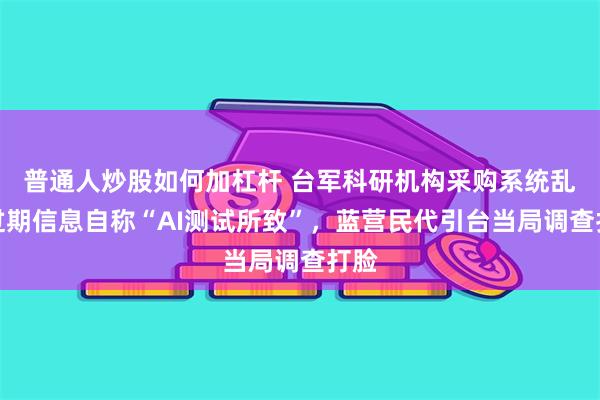 普通人炒股如何加杠杆 台军科研机构采购系统乱发过期信息自称“AI测试所致”，蓝营民代引台当局调查打脸