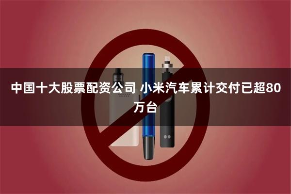 中国十大股票配资公司 小米汽车累计交付已超80万台