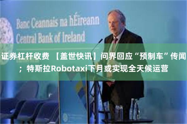 证券杠杆收费 【盖世快讯】问界回应“预制车”传闻；特斯拉Robotaxi下月或实现全天候运营