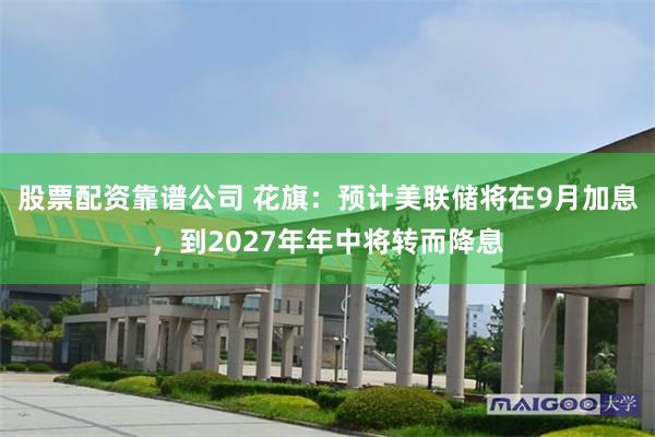 股票配资靠谱公司 花旗：预计美联储将在9月加息，到2027年年中将转而降息