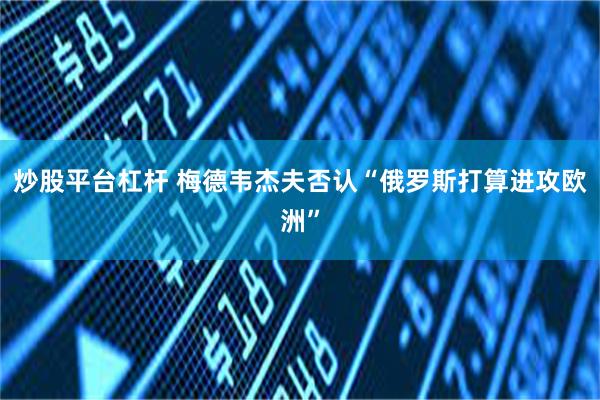 炒股平台杠杆 梅德韦杰夫否认“俄罗斯打算进攻欧洲”