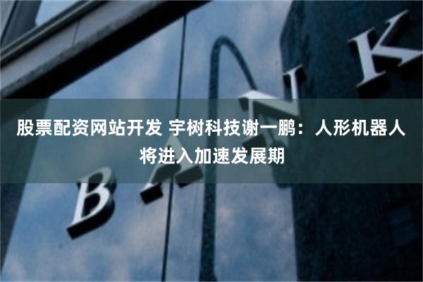 股票配资网站开发 宇树科技谢一鹏：人形机器人将进入加速发展期