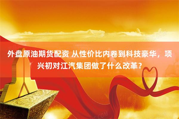 外盘原油期货配资 从性价比内卷到科技豪华，项兴初对江汽集团做了什么改革？