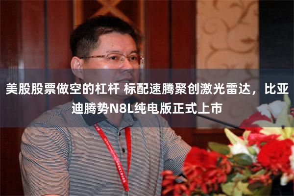 美股股票做空的杠杆 标配速腾聚创激光雷达，比亚迪腾势N8L纯电版正式上市
