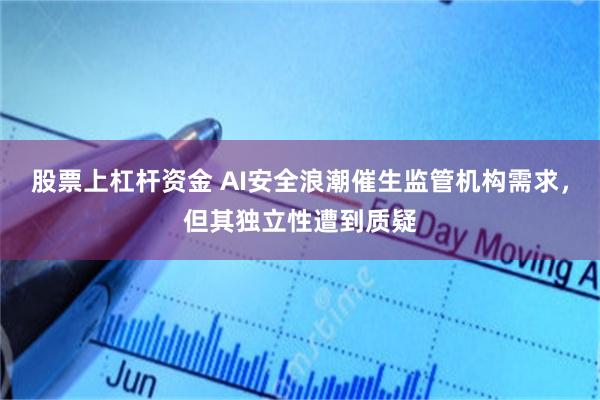股票上杠杆资金 AI安全浪潮催生监管机构需求，但其独立性遭到质疑