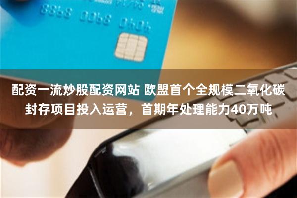 配资一流炒股配资网站 欧盟首个全规模二氧化碳封存项目投入运营，首期年处理能力40万吨