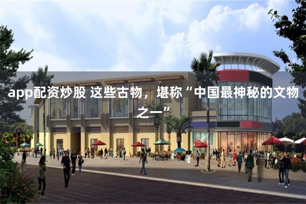 app配资炒股 这些古物，堪称“中国最神秘的文物之一”